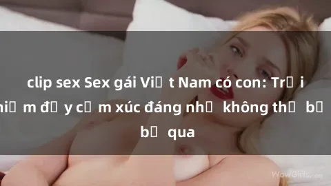 clip sex Sex gái Việt Nam có con: Trải nghiệm đầy cảm xúc đáng nhớ không thể bỏ qua