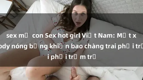 sex mẹ con Sex hot girl Việt Nam: Mặt xinh, body nóng bỏng khiến bao chàng trai phải trầm trồ